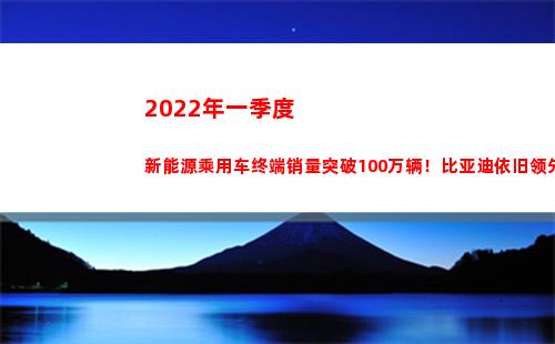 022年一季度新能源乘用车终端销量突破100万辆！比亚迪依旧领先(2022年一季度经济形势)"