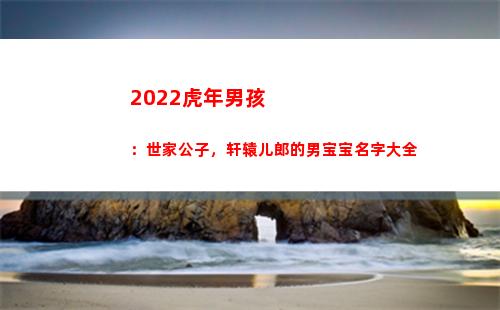 022虎年男孩：世家公子，轩辕儿郎的男宝宝名字大全(2022虎年男孩哪个月出生最好)"