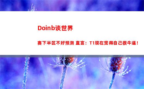 Doinb谈世界赛下半区不好预测 直言：T1现在觉得自己很牛逼！