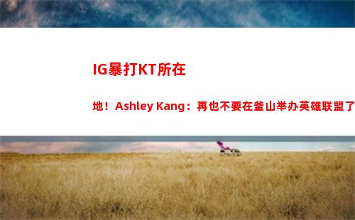 IG暴打KT所在地！Ashley Kang：再也不要在釜山举办英雄联盟了