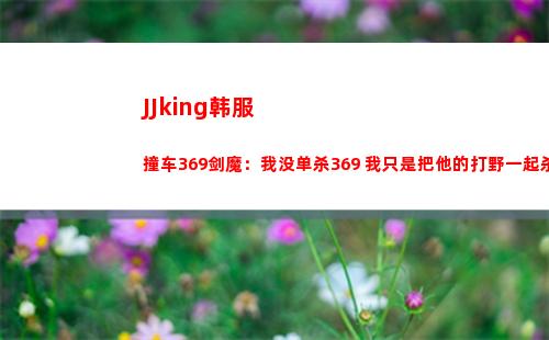 JJking韩服撞车369剑魔：我没单杀369 我只是把他的打野一起杀了