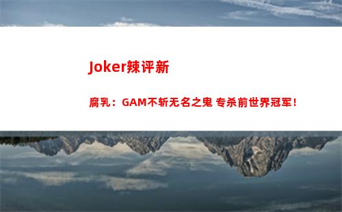 Joker辣评新腐乳：GAM不斩无名之鬼 专杀前世界冠军！