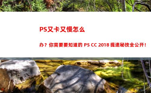 PS又卡又慢怎么办？你需要要知道的 PS CC 2018 提速秘技全公开！(ps越来越卡要怎么解决)