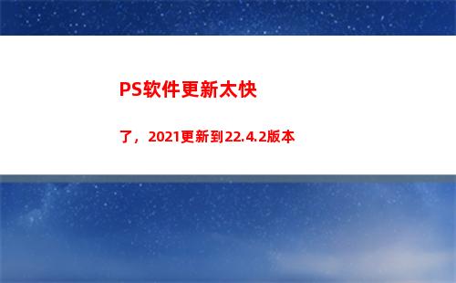 PS软件更新太快了，2021更新到22.4.2版本(ps软件更新收费吗?)