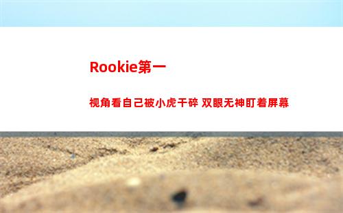 Rookie第一视角看自己被小虎干碎 双眼无神盯着屏幕
