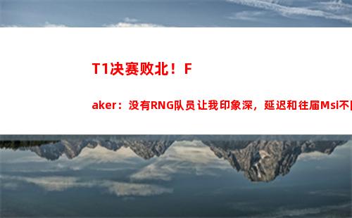 T1决赛败北！Faker：没有RNG队员让我印象深，延迟和往届Msi不同
