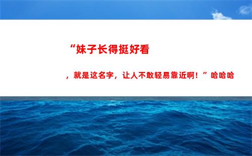 “妹子长得挺好看，就是这名字，让人不敢轻易靠近啊！”哈哈哈(中国哪个省妹子好看)