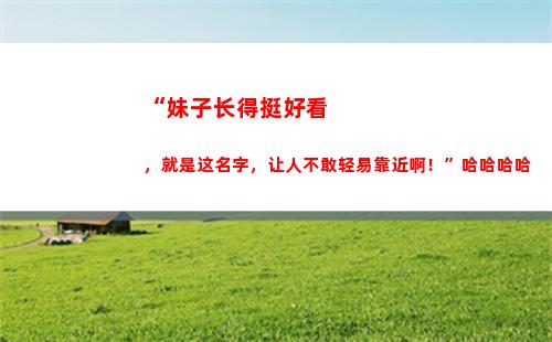 “妹子长得挺好看，就是这名字，让人不敢轻易靠近啊！”哈哈哈哈(为什么四川的妹子那么好看)