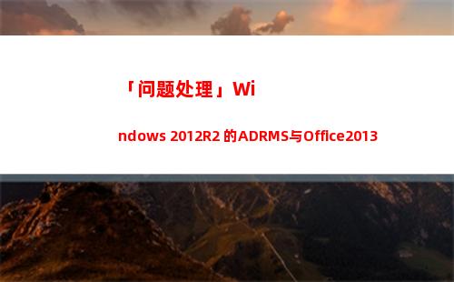 「问题处理」Windows 2012R2 的ADRMS与Office2013配合使用时的报错(客户问题处理)