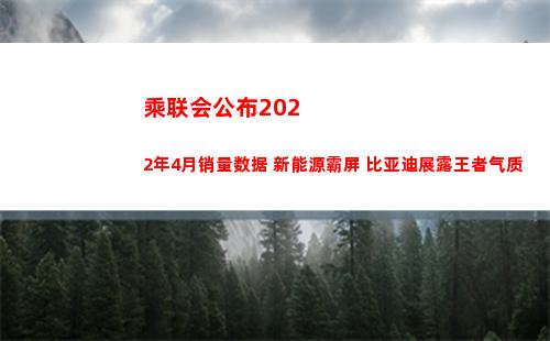 乘联会公布2022年4月销量数据 新能源霸屏 比亚迪展露王者气质(乘联会公布了2022年1月份汽车销量排名榜单)