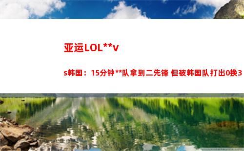 亚运LOL中国vs韩国：15分钟中国队拿到二先锋 但被韩国队打出0换3
