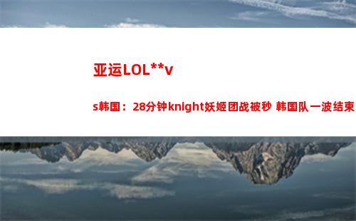 亚运LOL中国vs韩国：28分钟knight妖姬团战被秒 韩国队一波结束比赛