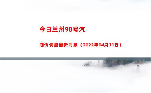 今日兰州98号汽油价调整最新消息（2022年04月11日）