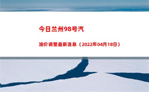 今日兰州98号汽油价调整最新消息（2022年04月18日）