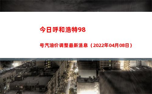 今日呼和浩特98号汽油价调整最新消息（2022年04月08日）