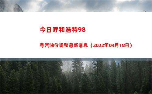今日呼和浩特98号汽油价调整最新消息（2022年04月18日）