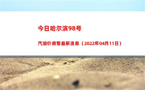 今日哈尔滨98号汽油价调整最新消息（2022年04月11日）