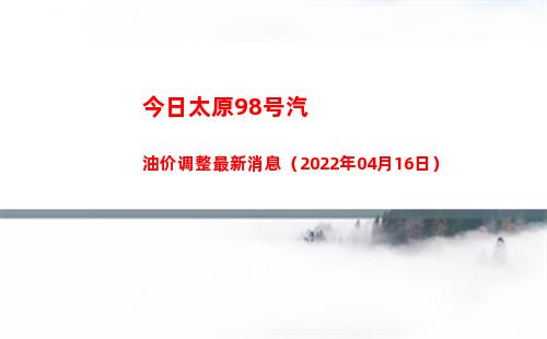 今日太原98号汽油价调整最新消息（2022年04月16日）