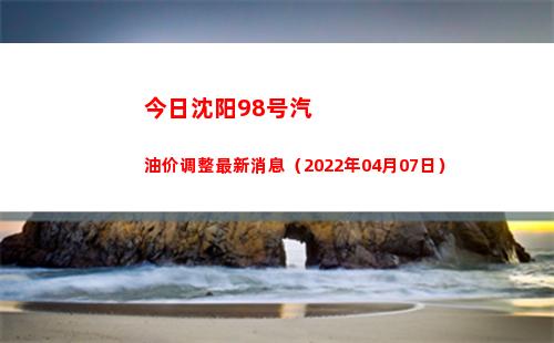 今日沈阳98号汽油价调整最新消息（2022年04月07日）