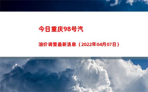 今日重庆98号汽油价调整最新消息（2022年04月07日）