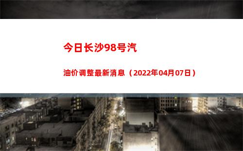 今日长沙98号汽油价调整最新消息（2022年04月07日）