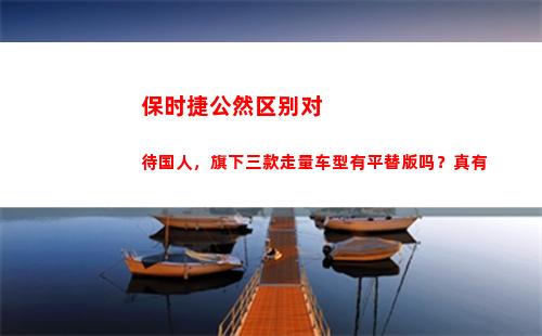 保时捷公然区别对待国人，旗下三款走量车型有平替版吗？真有(保时捷中心和4s店区别)