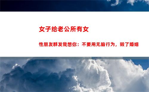 女子给老公所有女性朋友群发我想你：不要用无脑行为，毁了婚姻(女子给老公所有女性朋友群发我想你)