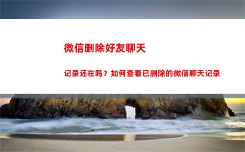 微信删除好友聊天记录还在吗？如何查看已删除的微信聊天记录(微信删除好友聊天记录怎么恢复)