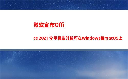 微软宣布Office 2021 今年晚些时候可在Windows和macOS上使用(微软宣布终止和华为一切合作)