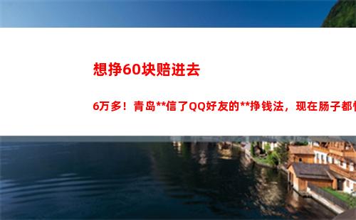 想挣60块赔进去6万多！青岛少妇信了QQ好友的刷单挣钱法，现在肠子都悔青了！