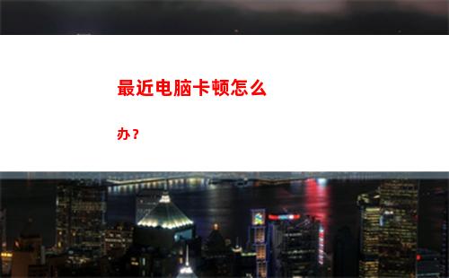 最近电脑卡顿怎么办？(电脑升级后卡顿怎么解决)