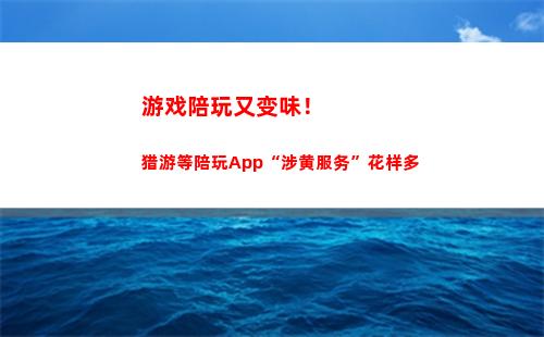 游戏陪玩又变味！猎游等陪玩App“涉黄服务”花样多(游戏陪玩又变味)