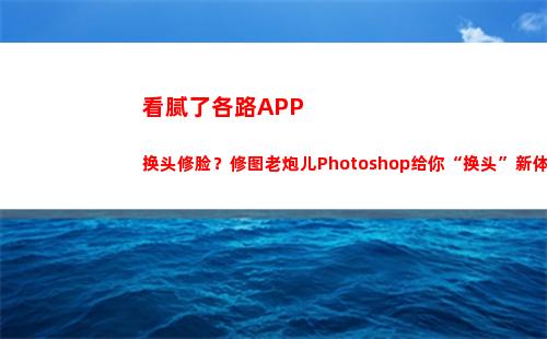 看腻了各路APP换头修脸？修图老炮儿Photoshop给你“换头”新体验