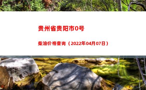 贵州省贵阳市0号柴油价格查询（2022年04月07日）