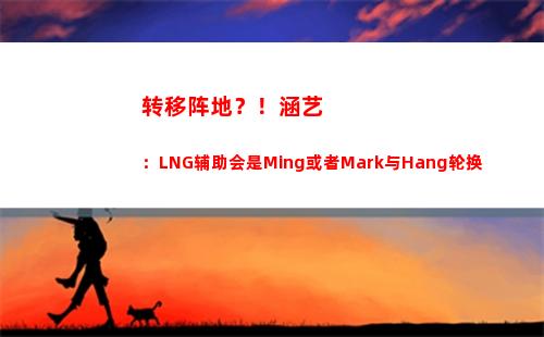 转移阵地？！涵艺：LNG辅助会是Ming或者Mark与Hang轮换