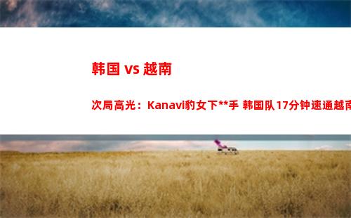 韩国 vs 越南次局高光：Kanavi豹女下死手 韩国队17分钟速通越南队